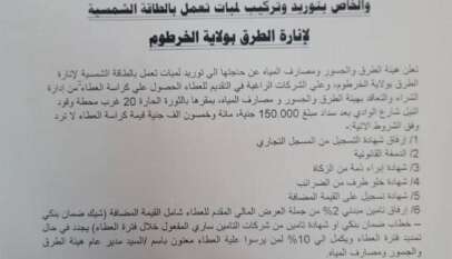 التاريخ 2025/6/25م ولاية الخرطوم وزارة البنى التحتية والمواصلات هيئة الطرق والجسور ومصارف المياه إدارة الشراء والتعاقد إعلان عطاء (6) للعام 2025م والخاص بتوريد وتركيب لمبات تعمل بالطاقة الشمسية لإنارة الطرق بولاية الخرطوم تعلن هيئة الطرق والجسور ومصارف المياه عن حاجتها الي توريد لمبات تعمل بالطاقة الشمسية لإنارة الطرق بولاية الخرطوم، وعلى الشركات الراغبة في التقديم للعطاء الحصول على كراسة العطاء من إدارة الشراء والتعاقد بهيئة الطرق والجسور و مصارف المياه بمقرها بالثورة الحارة 20 غرب محطة وقود النيل شارع الوادي بعد سداد مبلغ 150.000 جنية، مائة وخمسون الف جنية قيمة كراسة العطاء لا ترد وفق الشروط الاتية: 1/ إرفاق شهادة التسجيل من المسجل التجاري  2 /الدمغة القانونية 3 /شهادة إبراء ذمة من الزكاة 4/ شهادة خلو طرف من الضرائب 5/ شهادة تسجيل على القيمة المضافة 6/ إرفاق تامين مبدئي 2% من جملة العرض المالي المقدم للعطاء شامل القيمة المضافة شيك) ضمان بنكي خطاب ضمان بنكي او شهادة تأمين من شركات التامين ساري المفعول خلال فترة العطاء يجدد في حال تمديد فترة العطاء ويكمل الى 10% لمن يرسوا علية العطاء معنون باسم السيد/ مدير عام هيئة الطرق والجسور ومصارف المياه. 7/ شهادة المقدرة المالية.  8/ المدير العام غير مقيد بقبول أدني أو أعلى قيمة للعطاء.  9/ اخر موعد للتقديم للعطاء وفتح الصندوق يوم السبت الموافق 2025/7/12م السـ12ـاعة ظهرا. بابكر السر بابكر مدير إدارة الشراء والتعاقد التاريخ 2025/6/25م ولاية الخرطوم وزارة البنى التحتية والمواصلات هيئة الطرق والجسور ومصارف المياه إدارة الشراء والتعاقد إعلان عطاء (6) للعام 2025م والخاص بتوريد وتركيب لمبات تعمل بالطاقة الشمسية لإنارة الطرق بولاية الخرطوم تعلن هيئة الطرق والجسور ومصارف المياه عن حاجتها الي توريد لمبات تعمل بالطاقة الشمسية لإنارة الطرق بولاية الخرطوم، وعلى الشركات الراغبة في التقديم للعطاء الحصول على كراسة العطاء من إدارة الشراء والتعاقد بهيئة الطرق والجسور و مصارف المياه بمقرها بالثورة الحارة 20 غرب محطة وقود النيل شارع الوادي بعد سداد مبلغ 150.000 جنية، مائة وخمسون الف جنية قيمة كراسة العطاء لا ترد وفق الشروط الاتية: 1/ إرفاق شهادة التسجيل من المسجل التجاري  2 /الدمغة القانونية 3 /شهادة إبراء ذمة من الزكاة 4/ شهادة خلو طرف من الضرائب 5/ شهادة تسجيل على القيمة المضافة 6/ إرفاق تامين مبدئي 2% من جملة العرض المالي المقدم للعطاء شامل القيمة المضافة شيك) ضمان بنكي خطاب ضمان بنكي او شهادة تأمين من شركات التامين ساري المفعول خلال فترة العطاء يجدد في حال تمديد فترة العطاء ويكمل الى 10% لمن يرسوا علية العطاء معنون باسم السيد/ مدير عام هيئة الطرق والجسور ومصارف المياه. 7/ شهادة المقدرة المالية.  8/ المدير العام غير مقيد بقبول أدني أو أعلى قيمة للعطاء.  9/ اخر موعد للتقديم للعطاء وفتح الصندوق يوم السبت الموافق 2025/7/12م السـ12ـاعة ظهرا. بابكر السر بابكر مدير إدارة الشراء والتعاقد